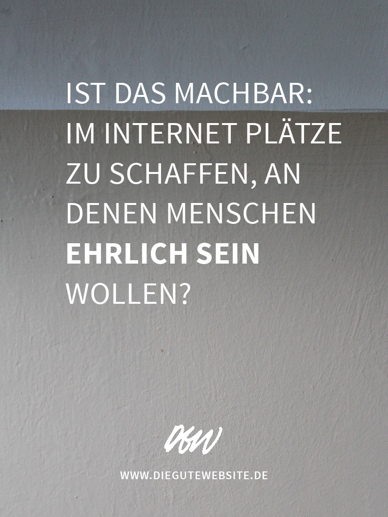 Ist das machbar: Im Internet Plätze zu schaffen, an denen Menschen ehrlich sein wollen?